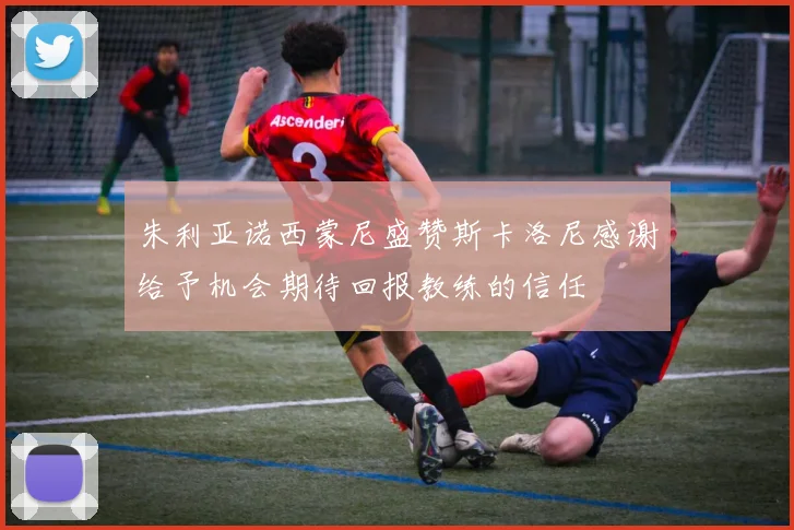 朱利亚诺西蒙尼盛赞斯卡洛尼感谢给予机会期待回报教练的信任