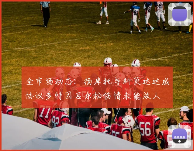 全市场动态：扬库托与科莫达达成协议多特因吕尔松伤情未能放人