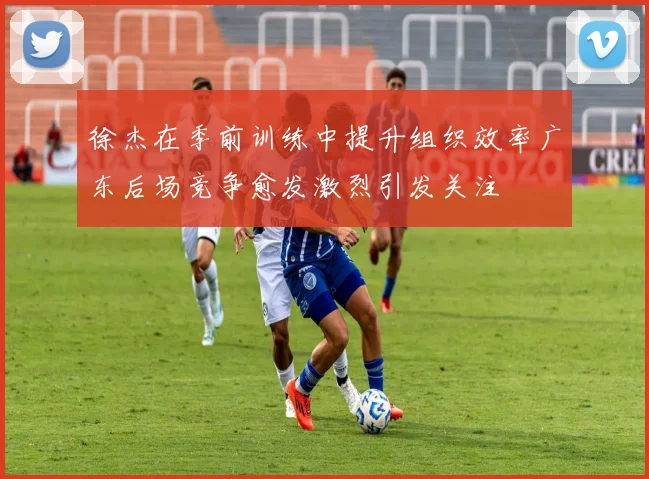 徐杰在季前训练中提升组织效率广东后场竞争愈发激烈引发关注
