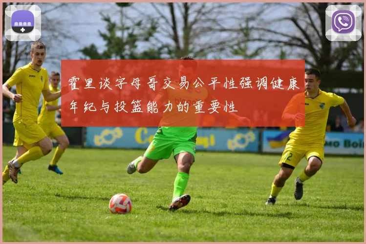 霍里谈字母哥交易公平性强调健康年纪与投篮能力的重要性