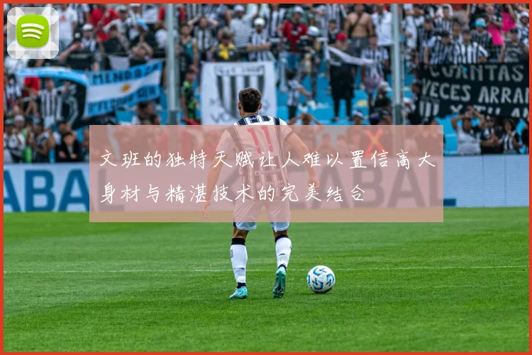 文班的独特天赋让人难以置信高大身材与精湛技术的完美结合