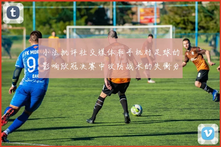 小法批评社交媒体和手机对足球的影响欧冠决赛中攻防战术的失衡分析